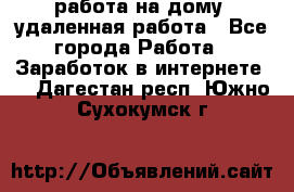 работа на дому, удаленная работа - Все города Работа » Заработок в интернете   . Дагестан респ.,Южно-Сухокумск г.